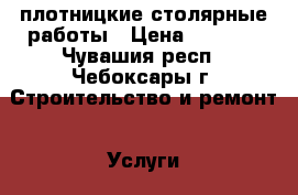 плотницкие столярные работы › Цена ­ 3 000 - Чувашия респ., Чебоксары г. Строительство и ремонт » Услуги   . Чувашия респ.,Чебоксары г.